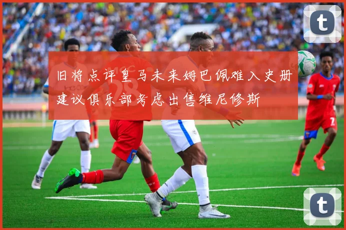 旧将点评皇马未来姆巴佩难入史册建议俱乐部考虑出售维尼修斯