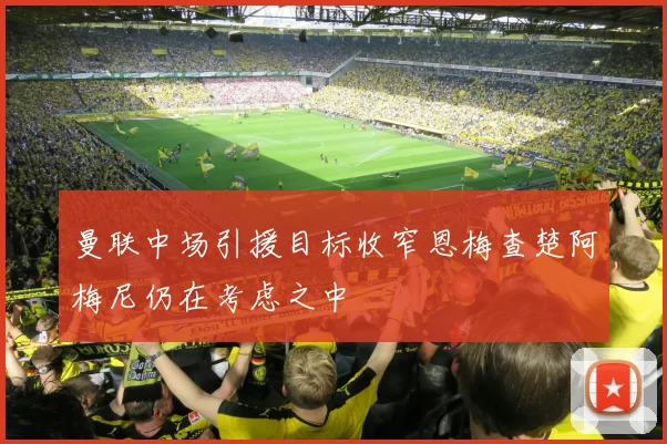 曼联中场引援目标收窄恩梅查楚阿梅尼仍在考虑之中