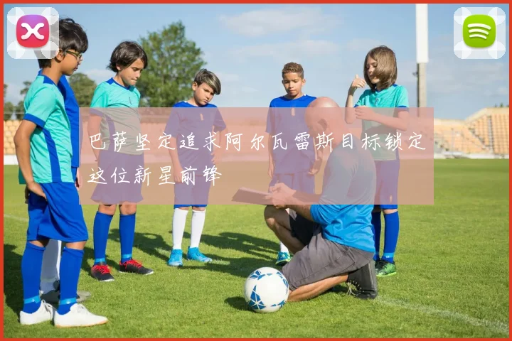 巴萨坚定追求阿尔瓦雷斯目标锁定这位新星前锋