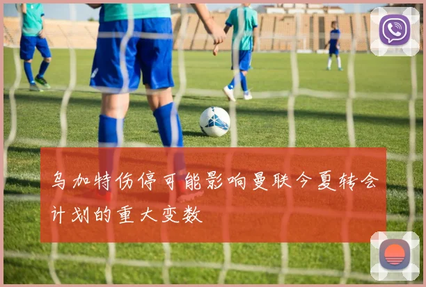 乌加特伤停可能影响曼联今夏转会计划的重大变数