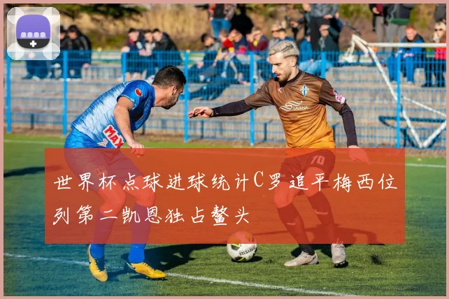 世界杯点球进球统计C罗追平梅西位列第二凯恩独占鳌头