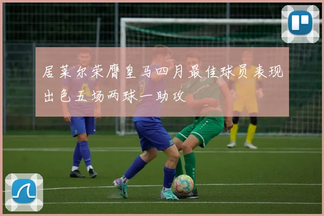 居莱尔荣膺皇马四月最佳球员表现出色五场两球一助攻