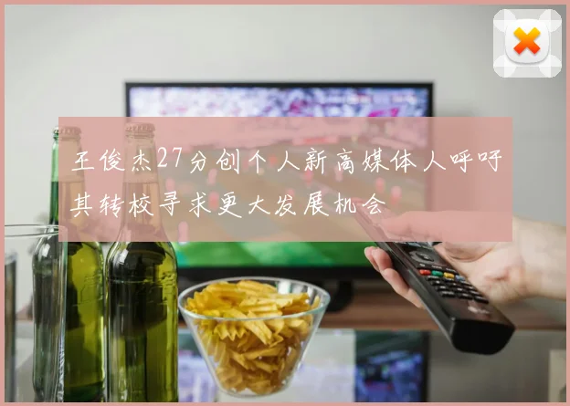 王俊杰27分创个人新高媒体人呼吁其转校寻求更大发展机会