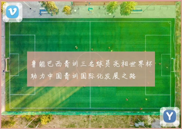 鲁能巴西青训三名球员亮相世界杯助力中国青训国际化发展之路