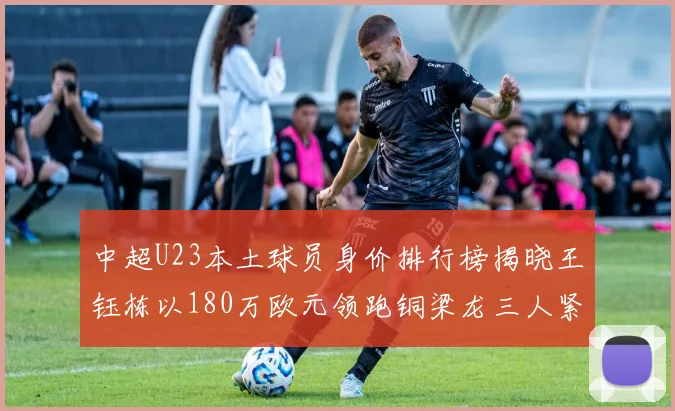 中超U23本土球员身价排行榜揭晓王钰栋以180万欧元领跑铜梁龙三人紧随其后