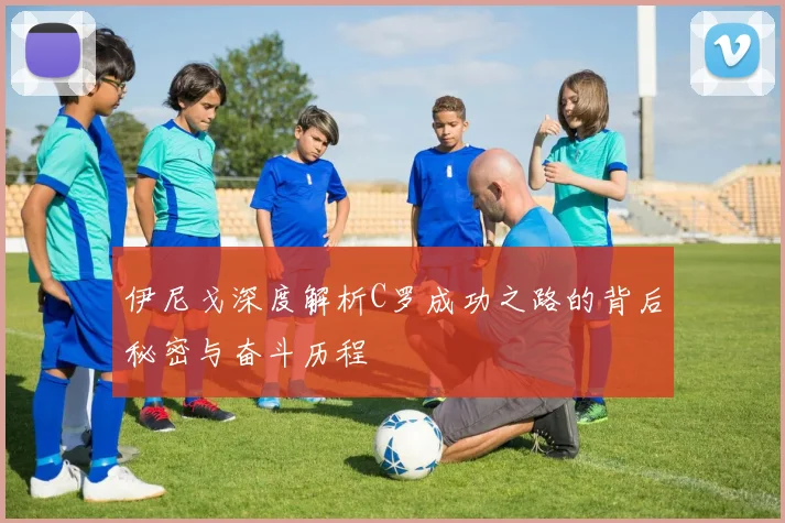 伊尼戈深度解析C罗成功之路的背后秘密与奋斗历程
