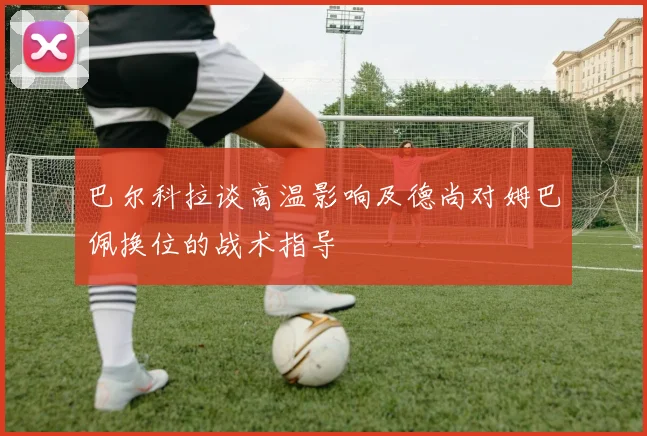 巴尔科拉谈高温影响及德尚对姆巴佩换位的战术指导