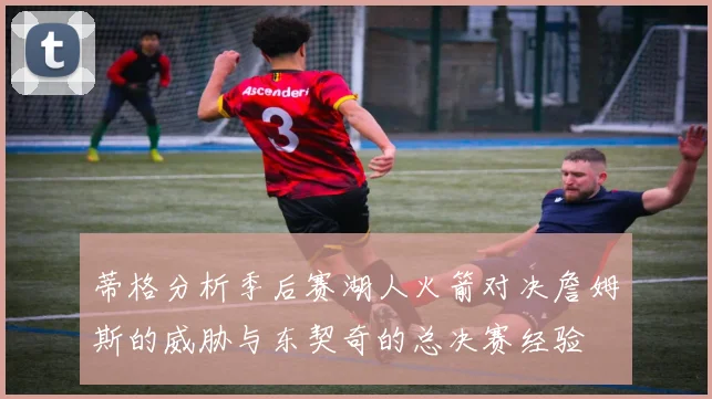 蒂格分析季后赛湖人火箭对决詹姆斯的威胁与东契奇的总决赛经验