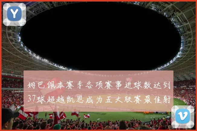 姆巴佩本赛季各项赛事进球数达到37球超越凯恩成为五大联赛最佳射手