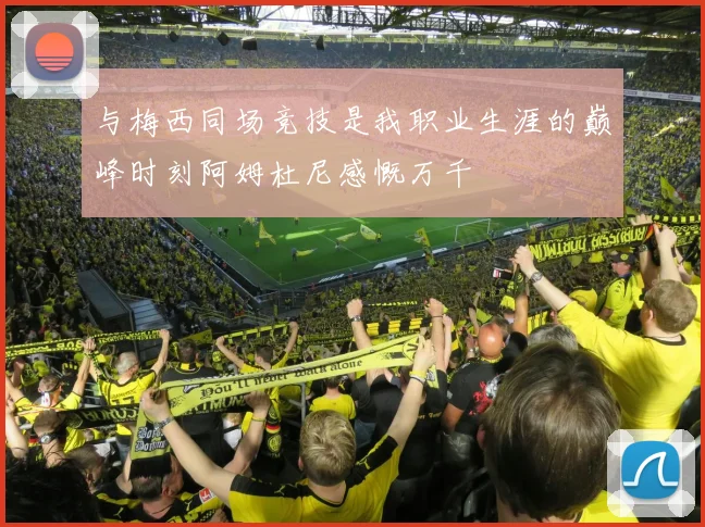 与梅西同场竞技是我职业生涯的巅峰时刻阿姆杜尼感慨万千