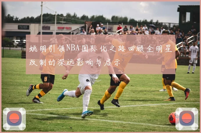 姚明引领NBA国际化之路回顾全明星改制的深远影响与启示