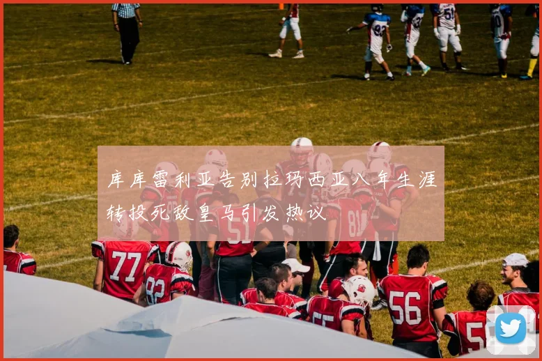 库库雷利亚告别拉玛西亚八年生涯转投死敌皇马引发热议