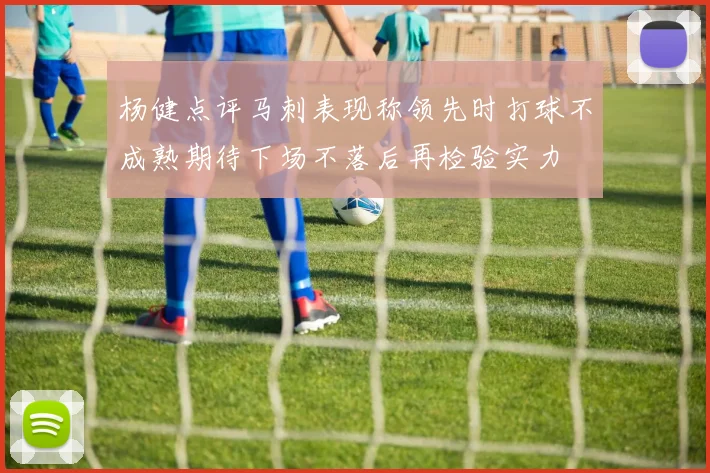 杨健点评马刺表现称领先时打球不成熟期待下场不落后再检验实力