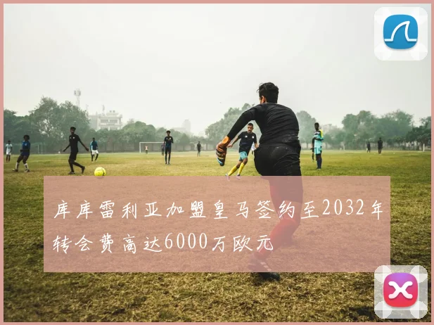 库库雷利亚加盟皇马签约至2032年转会费高达6000万欧元