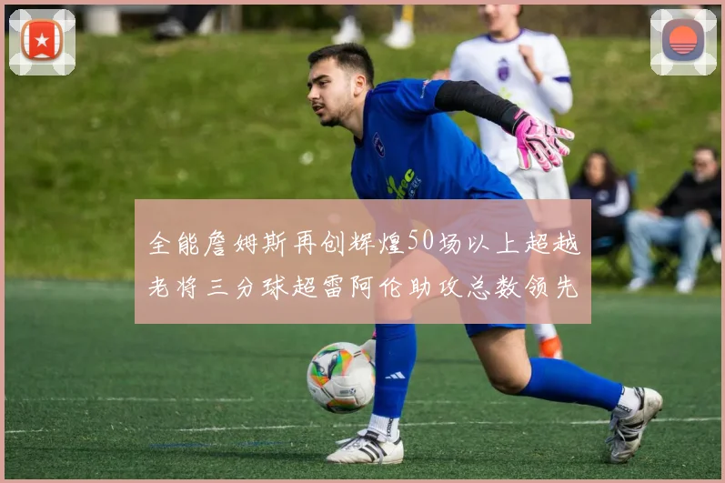 全能詹姆斯再创辉煌50场以上超越老将三分球超雷阿伦助攻总数领先隆多