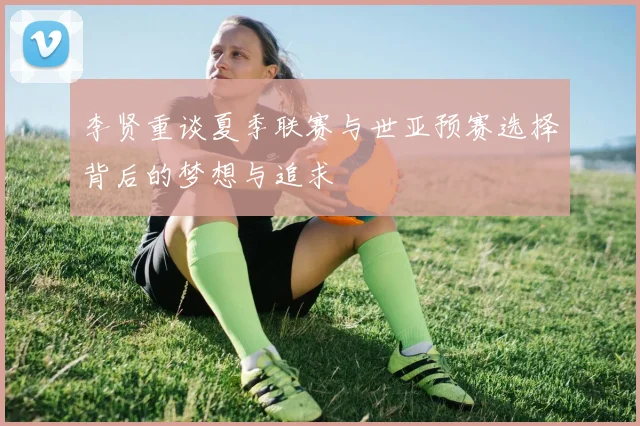 李贤重谈夏季联赛与世亚预赛选择背后的梦想与追求