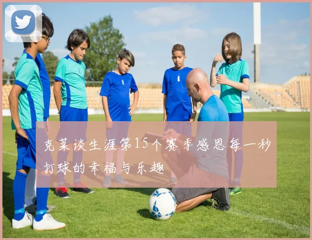 克莱谈生涯第15个赛季感恩每一秒打球的幸福与乐趣