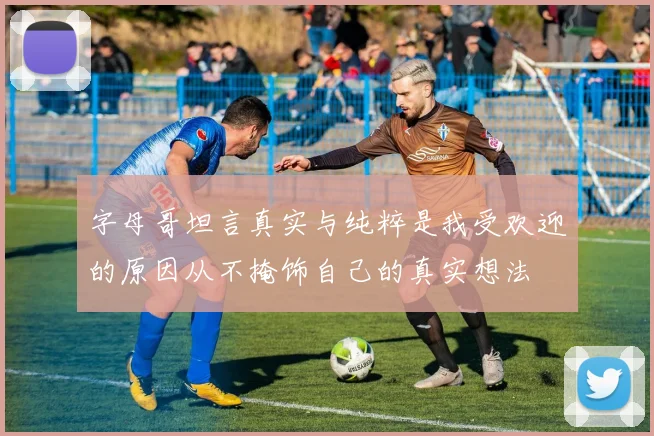字母哥坦言真实与纯粹是我受欢迎的原因从不掩饰自己的真实想法