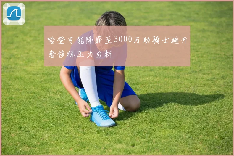 哈登可能降薪至3000万助骑士避开奢侈税压力分析